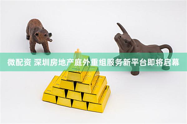 微配资 深圳房地产庭外重组服务新平台即将启幕