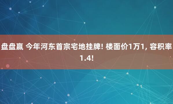 盘盘赢 今年河东首宗宅地挂牌! 楼面价1万1, 容积率1.4!