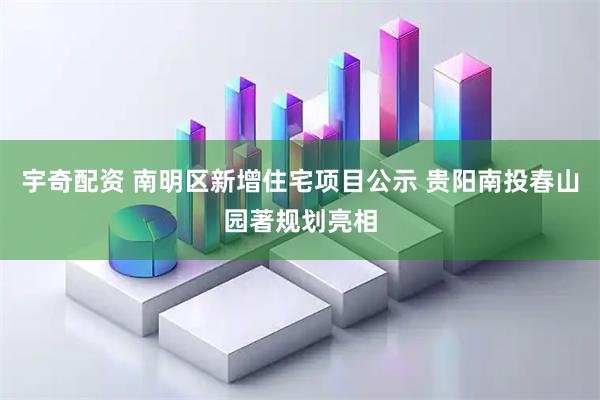 宇奇配资 南明区新增住宅项目公示 贵阳南投春山园著规划亮相