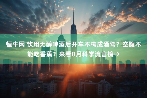 恒牛网 饮用无醇啤酒后开车不构成酒驾？空腹不能吃香蕉？来看8月科学流言榜→