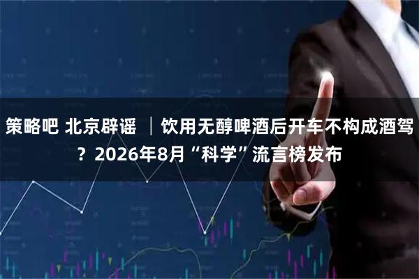 策略吧 北京辟谣 │饮用无醇啤酒后开车不构成酒驾？2026年8月“科学”流言榜发布